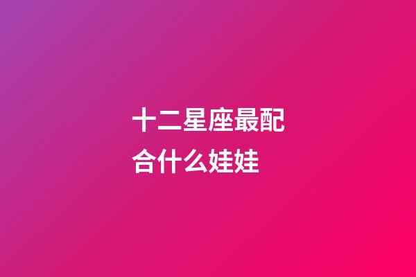 十二星座最配合什么娃娃-第1張-星座運勢-玄機派