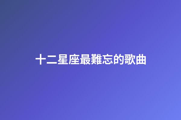 十二星座最難忘的歌曲-第1張-星座運(yùn)勢-玄機(jī)派