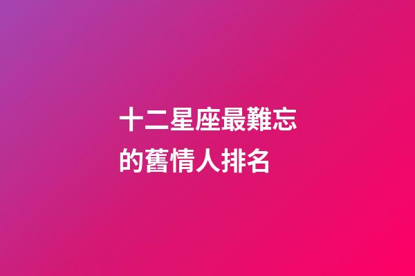 十二星座最難忘的舊情人排名