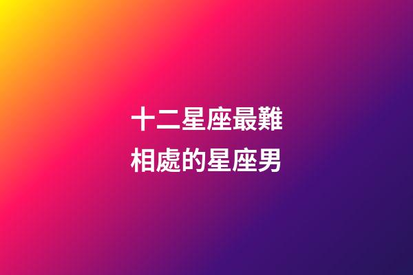 十二星座最難相處的星座男-第1張-星座運勢-玄機派