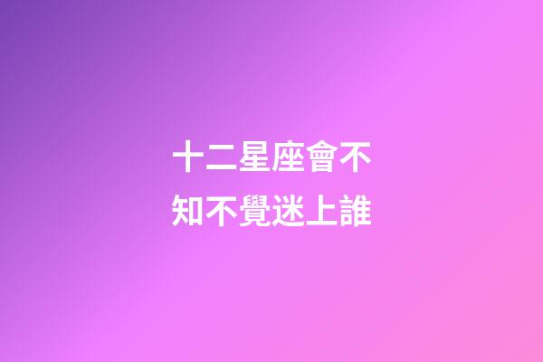 十二星座會不知不覺迷上誰-第1張-星座運勢-玄機派