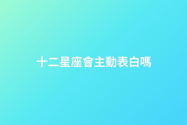 十二星座會主動表白嗎-第1張-星座運勢-玄機派