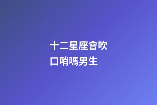 十二星座會吹口哨嗎男生-第1張-星座運勢-玄機派