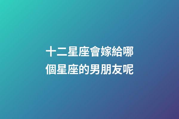 十二星座會嫁給哪個星座的男朋友呢-第1張-星座運勢-玄機派