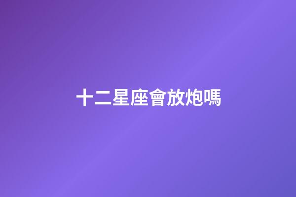十二星座會放炮嗎-第1張-星座運勢-玄機派