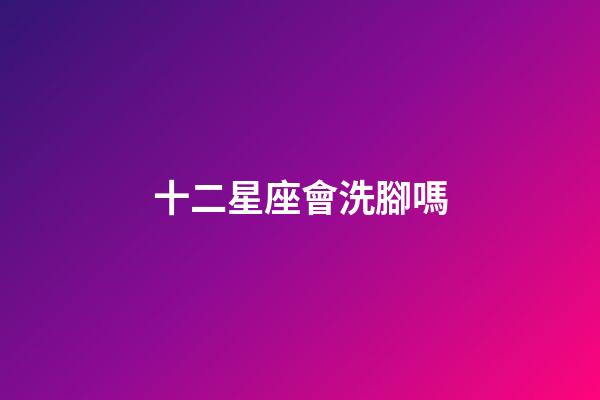 十二星座會洗腳嗎-第1張-星座運(yùn)勢-玄機(jī)派