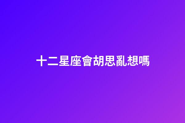 十二星座會胡思亂想嗎-第1張-星座運勢-玄機派