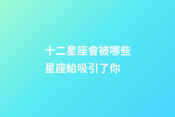 十二星座會被哪些星座給吸引了你-第1張-星座運勢-玄機派