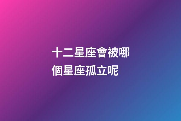 十二星座會被哪個星座孤立呢-第1張-星座運勢-玄機派