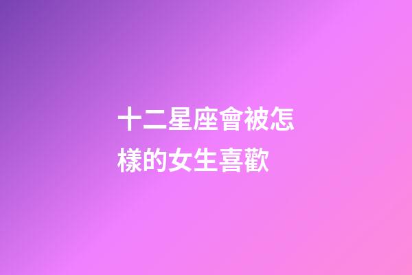 十二星座會被怎樣的女生喜歡-第1張-星座運勢-玄機派