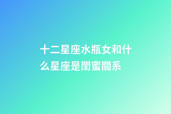 十二星座水瓶女和什么星座是閨蜜關系