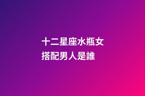 十二星座水瓶女搭配男人是誰-第1張-星座運勢-玄機派