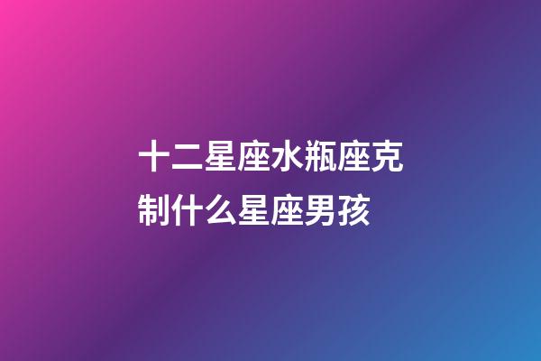 十二星座水瓶座克制什么星座男孩-第1張-星座運勢-玄機派