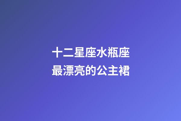 十二星座水瓶座最漂亮的公主裙-第1張-星座運勢-玄機派