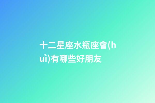 十二星座水瓶座會(huì)有哪些好朋友-第1張-星座運(yùn)勢(shì)-玄機(jī)派