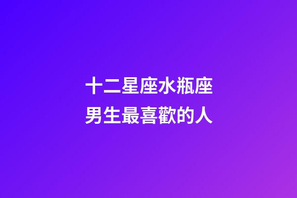 十二星座水瓶座男生最喜歡的人-第1張-星座運勢-玄機派
