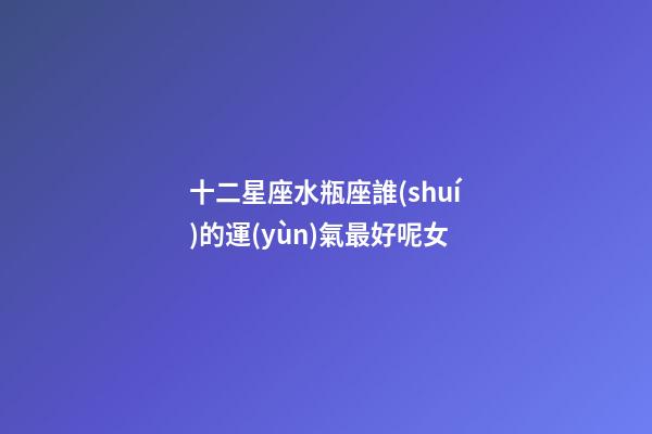 十二星座水瓶座誰(shuí)的運(yùn)氣最好呢女-第1張-星座運(yùn)勢(shì)-玄機(jī)派
