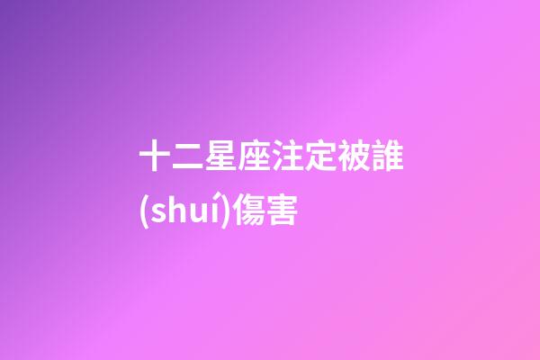 十二星座注定被誰(shuí)傷害-第1張-星座運(yùn)勢(shì)-玄機(jī)派