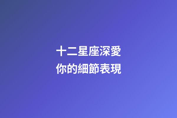 十二星座深愛你的細節表現-第1張-星座運勢-玄機派
