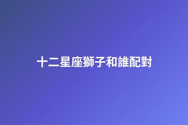 十二星座獅子和誰配對-第1張-星座運(yùn)勢-玄機(jī)派