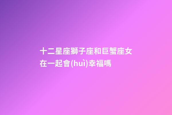 十二星座獅子座和巨蟹座女在一起會(huì)幸福嗎-第1張-星座運(yùn)勢(shì)-玄機(jī)派