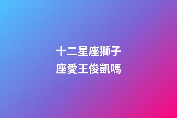 十二星座獅子座愛王俊凱嗎-第1張-星座運(yùn)勢-玄機(jī)派