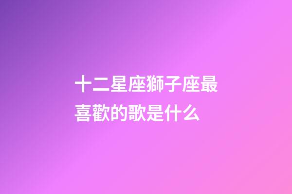 十二星座獅子座最喜歡的歌是什么-第1張-星座運勢-玄機派