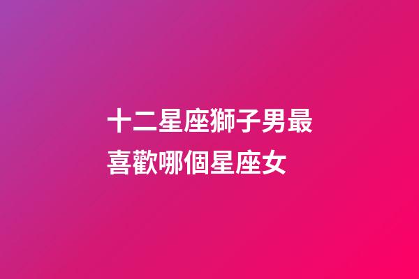 十二星座獅子男最喜歡哪個星座女-第1張-星座運勢-玄機派