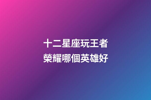 十二星座玩王者榮耀哪個英雄好-第1張-星座運勢-玄機派