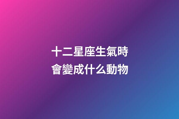 十二星座生氣時會變成什么動物-第1張-星座運勢-玄機派