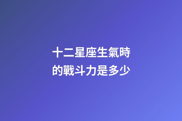 十二星座生氣時的戰斗力是多少-第1張-星座運勢-玄機派