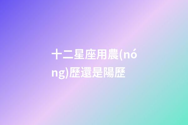 十二星座用農(nóng)歷還是陽歷-第1張-星座運(yùn)勢-玄機(jī)派