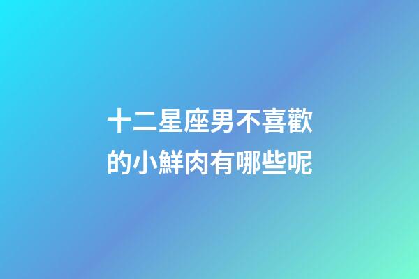 十二星座男不喜歡的小鮮肉有哪些呢-第1張-星座運勢-玄機派