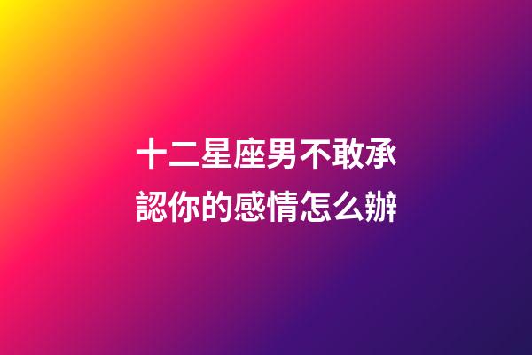 十二星座男不敢承認你的感情怎么辦-第1張-星座運勢-玄機派
