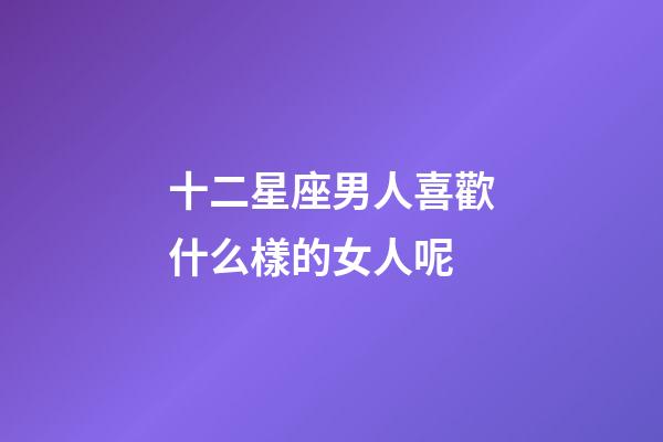 十二星座男人喜歡什么樣的女人呢-第1張-星座運勢-玄機派