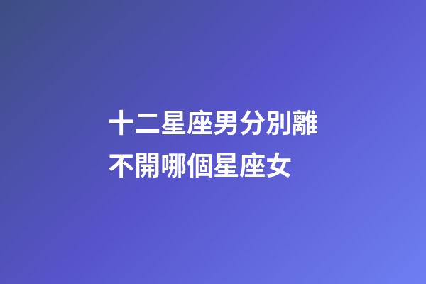 十二星座男分別離不開哪個星座女-第1張-星座運勢-玄機派