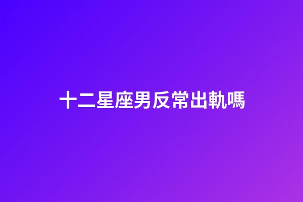 十二星座男反常出軌嗎-第1張-星座運勢-玄機派