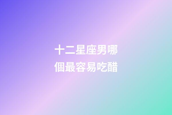 十二星座男哪個最容易吃醋-第1張-星座運勢-玄機派