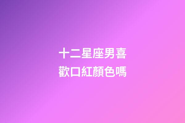 十二星座男喜歡口紅顏色嗎-第1張-星座運勢-玄機派