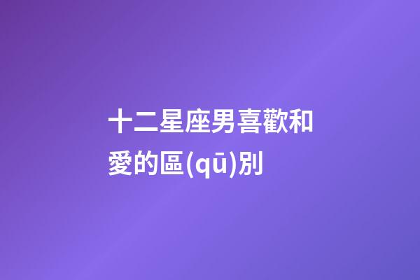 十二星座男喜歡和愛的區(qū)別-第1張-星座運(yùn)勢-玄機(jī)派