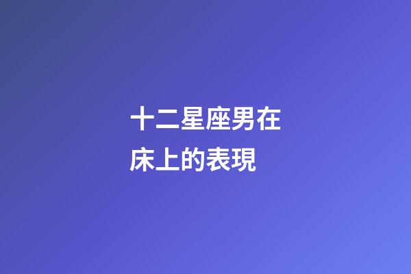十二星座男在床上的表現-第1張-星座運勢-玄機派
