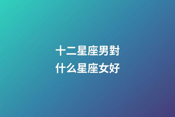 十二星座男對什么星座女好-第1張-星座運勢-玄機派