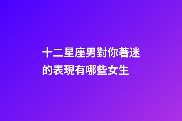 十二星座男對你著迷的表現有哪些女生-第1張-星座運勢-玄機派