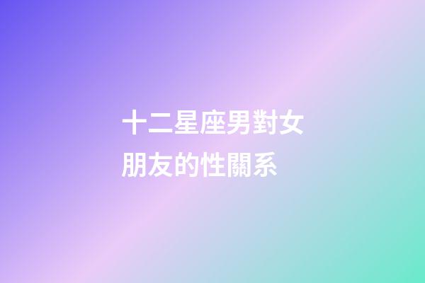 十二星座男對女朋友的性關系-第1張-星座運勢-玄機派