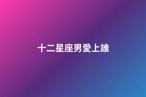 十二星座男愛上誰-第1張-星座運(yùn)勢(shì)-玄機(jī)派