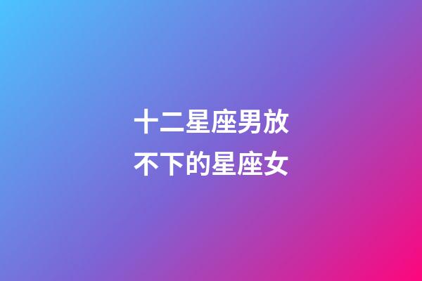 十二星座男放不下的星座女-第1張-星座運勢-玄機派