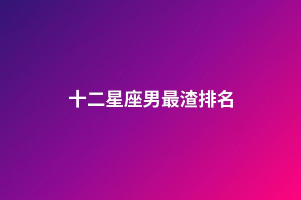 十二星座男最渣排名-第1張-星座運勢-玄機派