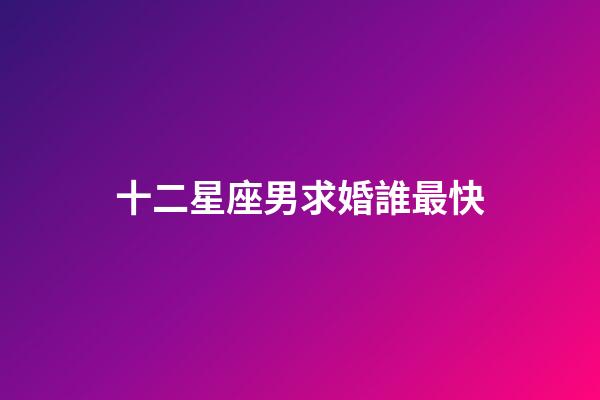 十二星座男求婚誰最快-第1張-星座運勢-玄機派