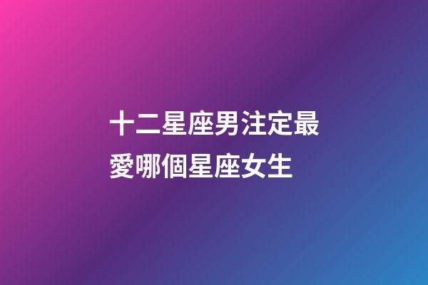 十二星座男注定最愛哪個星座女生-第1張-星座運勢-玄機派