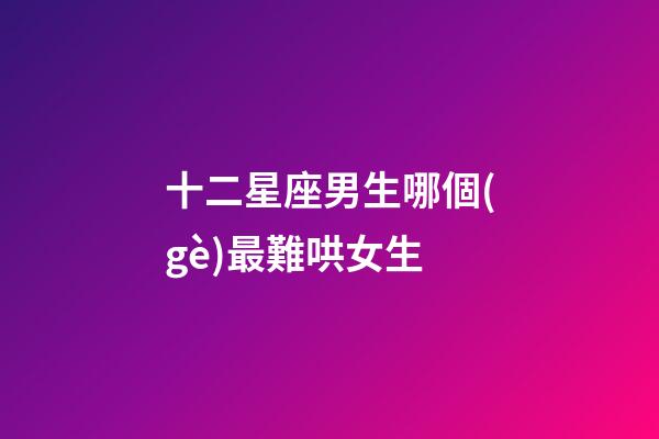 十二星座男生哪個(gè)最難哄女生-第1張-星座運(yùn)勢-玄機(jī)派